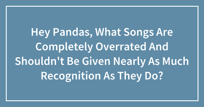 Hey Pandas, What Songs Are Completely Overrated And Shouldn’t Be Given Nearly As Much Recognition As They Do?