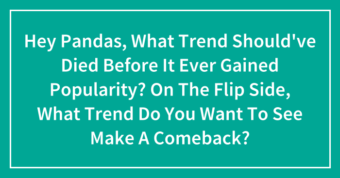 Hey Pandas, What Trend Should’ve Died Before It Ever Gained Popularity? On The Flip Side, What Trend Do You Want To See Make A Comeback?