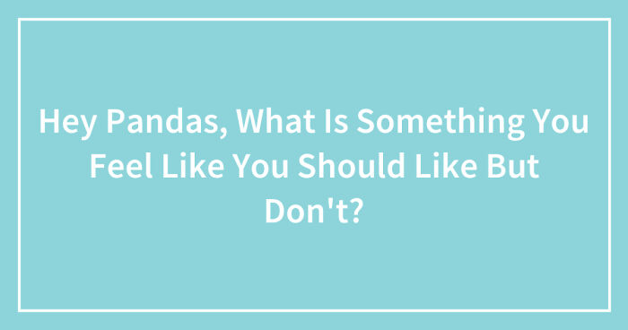 Hey Pandas, What Is Something You Feel Like You Should Like But Don’t? (Closed)