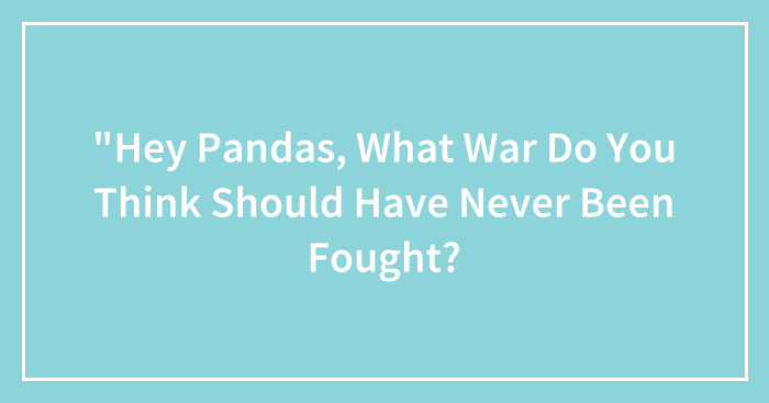 “Hey Pandas, What War Do You Think Should Have Never Been Fought? (Closed)