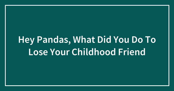 Hey Pandas, What Did You Do To Lose Your Childhood Friend
