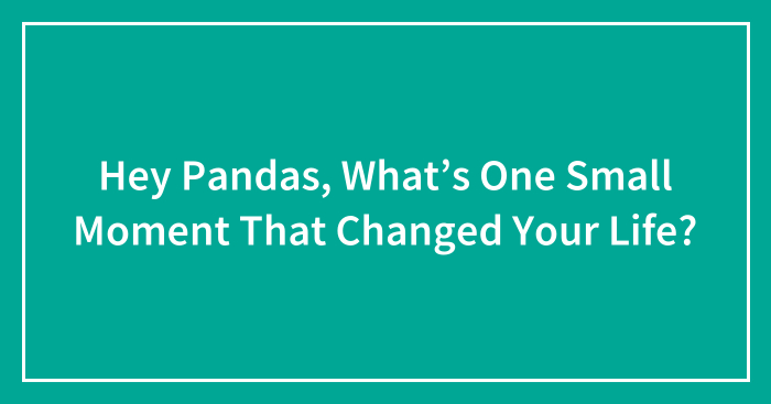 Hey Pandas, What’s One Small Moment That Changed Your Life?
