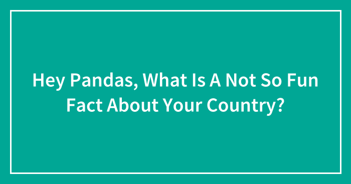 Hey Pandas, What Is A Not So Fun Fact About Your Country?