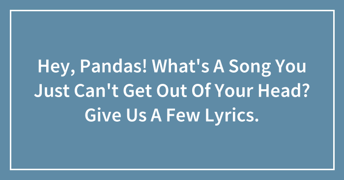 Hey, Pandas! What’s A Song You Just Can’t Get Out Of Your Head? Give Us A Few Lyrics.