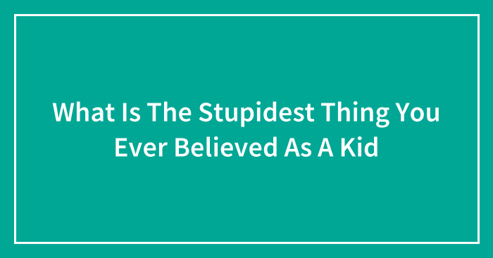 What Is The Stupidest Thing You Ever Believed As A Kid