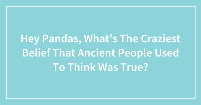 Hey Pandas, What’s The Craziest Belief That Ancient People Used To Think Was True? (Closed)