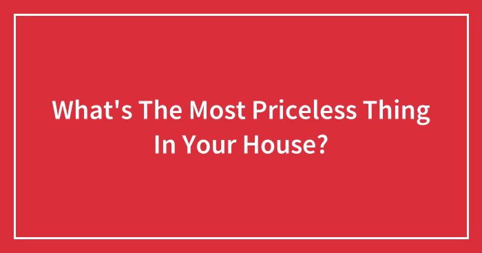 What’s The Most Priceless Thing In Your House?