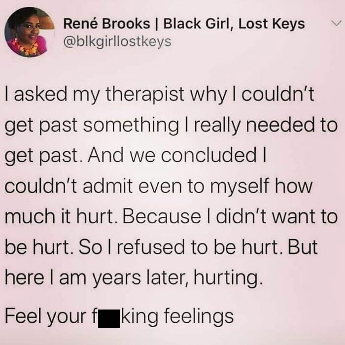 It’s Not Just The “Hurt”that Causes You Pain.
i Need To Feel The Betrayal, The Heartache, The Sadness, The Loneliness, The Neglect. I Need To Process All These Things. Give Those Feelings Big Girl Words.
feel It, That Thing That You Don’t Want To, Feel It And Be Free.
this Message Is For You And This Message Is For Me. - @therealjoirizarry
📸 @blackgirllostkeys
.
.
.
.
.
#notetoself📝✔️ #thismessageisforme #traumarecovery #traumahealing #anxietyawareness #mentalhealthmemes🖤 #healingjourney #trauma #feeltoheal #gothroughtogrowthrough #safeplaceinsideyourhead