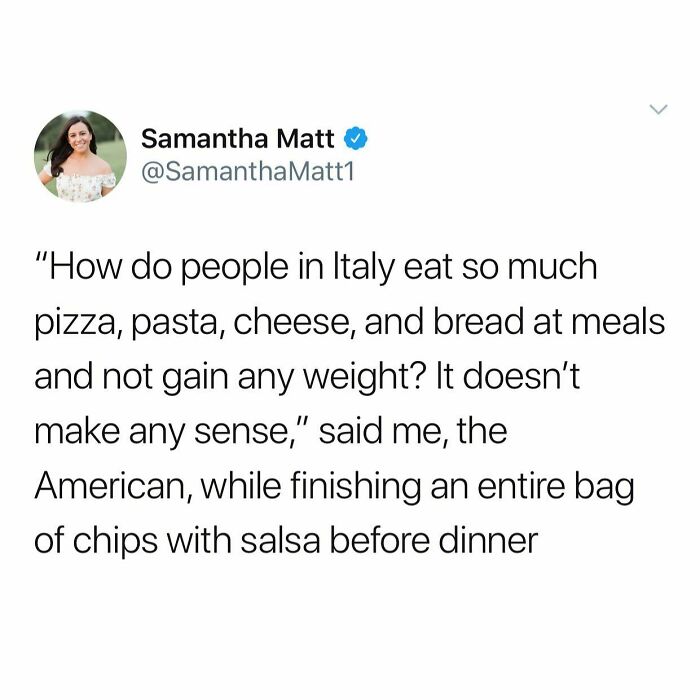 I Went To Italy For 2 Weeks And Ate The Most Fucking Food For Every Meal And Didn’t Gain Weight Or Have Any Stomach Issues. Then I Came Home And Ate A Normal Diet With A Few Chips And Rice Cakes Here And There And Gained 3 Pounds And Had Heartburn So Bad It Caused Back Pain. We Are Doing Food Wrong Here You Guys, I’m Telling You. Moral Of The Story: I Have To Move To Italy And Be On Vacation Until Further Notice, Okay Bye