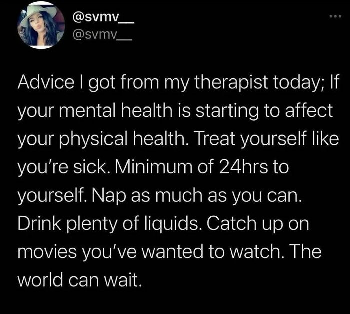 I’m Not A Therapist But Here’s The Advice I Give To You Today.
your Physical Health And Mental Health Effect Each Other Completely. If You’re Feeling Physically Run Down There’s A Good Chance Your Mental Health Is Suffering.
if You’re Feeling Mentally Unwell, I’m Sure Your Physical Body Is Feeling It Too. See How That Works?
as We Head Into The Weekend, Take This Therapists 👈 Advice And Treat Your Mentally Unwell Body The Same As You Would If You Were Sick. Rest, And Be Gentle With Yourself. Binge Watch Something. Eat Comforting Foods. The World Can Wait, Right Now Your Mental Health Needs Some Attention.
i Hope You Heal - @therealjoirizarry
📸 @svmv_ On Twitter
.
.
.
.
.
#heal #takecareofyourself #mentalhealthmatters #mentalhealthadvocate #depression #anxietysupport #mentalhealthmemes🖤 #traumahealing #healingjourney💚 #mentalhealthrecovery #suicideawarenessmonth #asafeplaceinsideyourhead