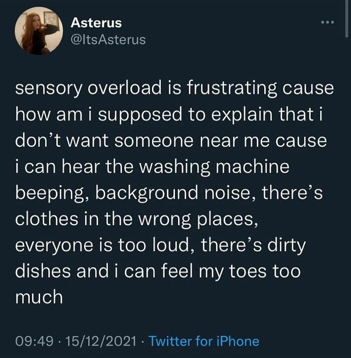 I Don’t Think The Feeling Can Be Conveyed Any Clearer That What
@life_after_agoraphobia Says Down Below 👇🏼 …. Sensory Overload Makes My Brain Feel Like It’s On Fire And I’m About To Combust. It Literally Physically Hurts.
🗣 @life_after_agoraphobia
why Does This Make So Much Sense To Me. Like How Do You Explain (Without Sounding Like An Asshole) That Even The Objects Around Me Are Too Loud!!!! It’s Like Someone Has Turned The Volume Up On Everything, So Much So That Even Movement Begins To Annoy Me. I Hate Sensory Overload So Much. I Hate The Fact That I Come Across Like A Grumpy Bitch When It’s Happening. It’s Super Frustrating. Who’s With Me? ♥️
i’m With You …. @therealjoirizarry
📸 @itsasterus On Twitter
.
.
.
.
.
#disconnected #disassociation #sensoryoverload #neurodivergent #adhdawareness #introvertstruggles #mentalhealthmemes🖤 #anxietyattacks #asafeplaceinsideyourhead