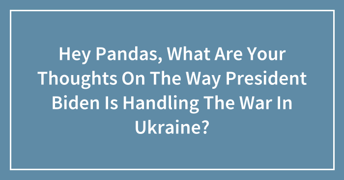 Hey Pandas, What Are Your Thoughts On The Way President Biden Is Handling The War In Ukraine? (Closed)