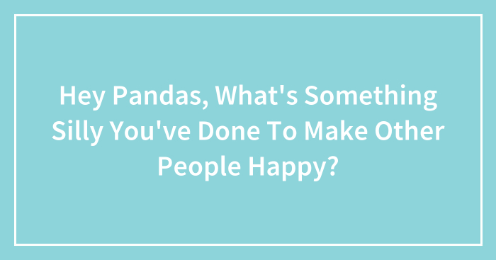 Hey Pandas, What’s Something Silly You’ve Done To Make Other People Happy? (Closed)