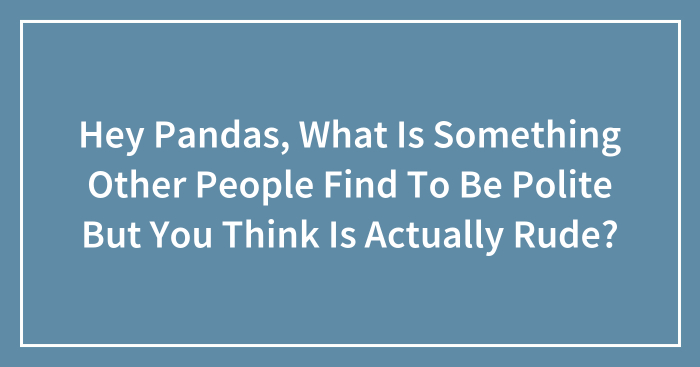 Hey Pandas, What Is Something Other People Find To Be Polite But You Think Is Actually Rude? (Closed)