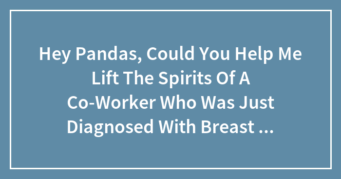 Hey Pandas, Could You Help Me Lift The Spirits Of A Co-Worker Who Was Just Diagnosed With Breast Cancer? (Closed)