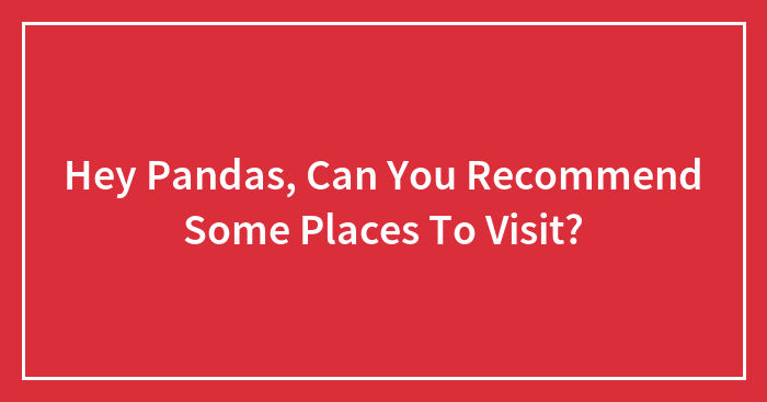 Hey Pandas, Can You Recommend Some Places To Visit? (Closed)