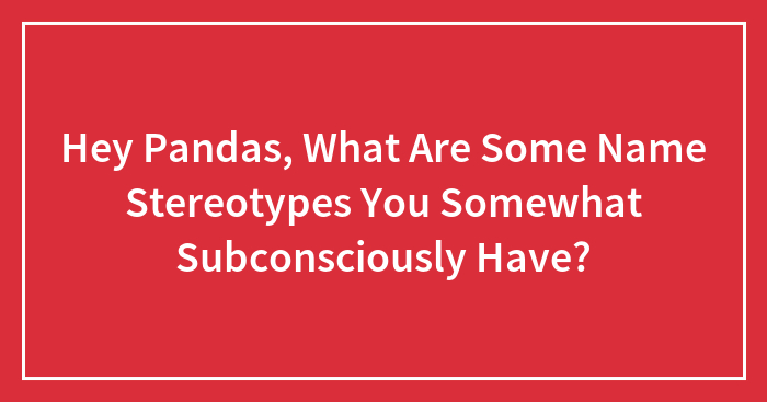 Hey Pandas, What Are Some Name Stereotypes You Somewhat Subconsciously Have? (Closed)