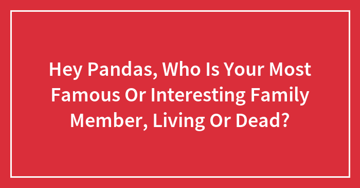 Hey Pandas, Who Is Your Most Famous Or Interesting Family Member, Living Or Dead? (Closed)