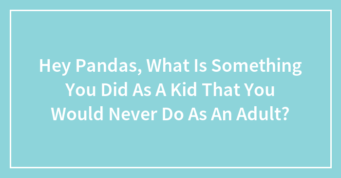 Hey Pandas, What Is Something You Did As A Kid That You Would Never Do As An Adult? (Closed)