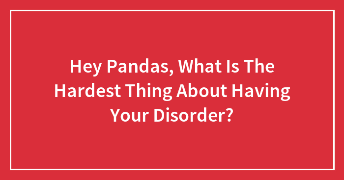 Hey Pandas, What Is The Hardest Thing About Having Your Disorder? (Closed)