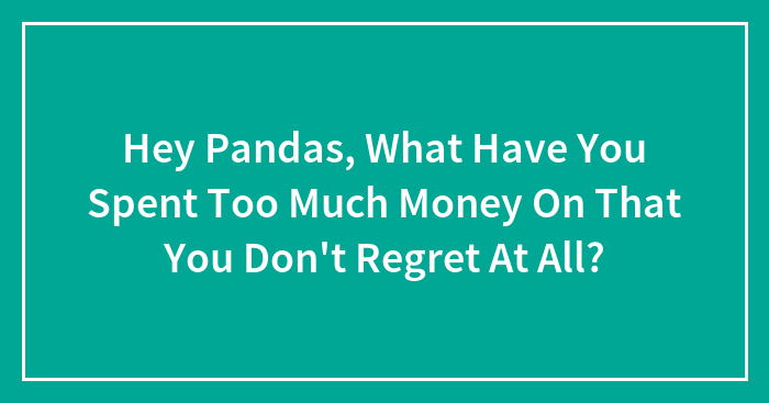 Hey Pandas, What Have You Spent Too Much Money On That You Don’t Regret At All? (Closed)
