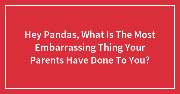 Hey Pandas, What Is The Most Embarrassing Thing Your Parents Have Done To You?