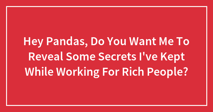 Hey Pandas, Do You Want Me To Reveal Some Secrets I’ve Kept While Working For Rich People? (Closed)