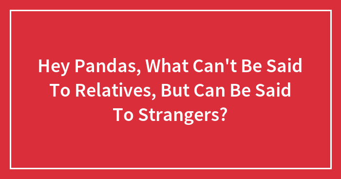 Hey Pandas, What Can’t Be Said To Relatives, But Can Be Said To Strangers? (Closed)