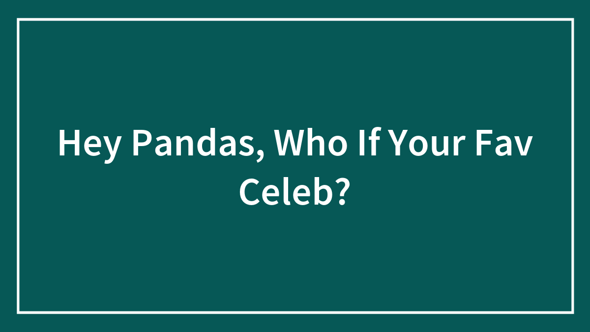 Hey Pandas, Who If Your Fav Celeb?