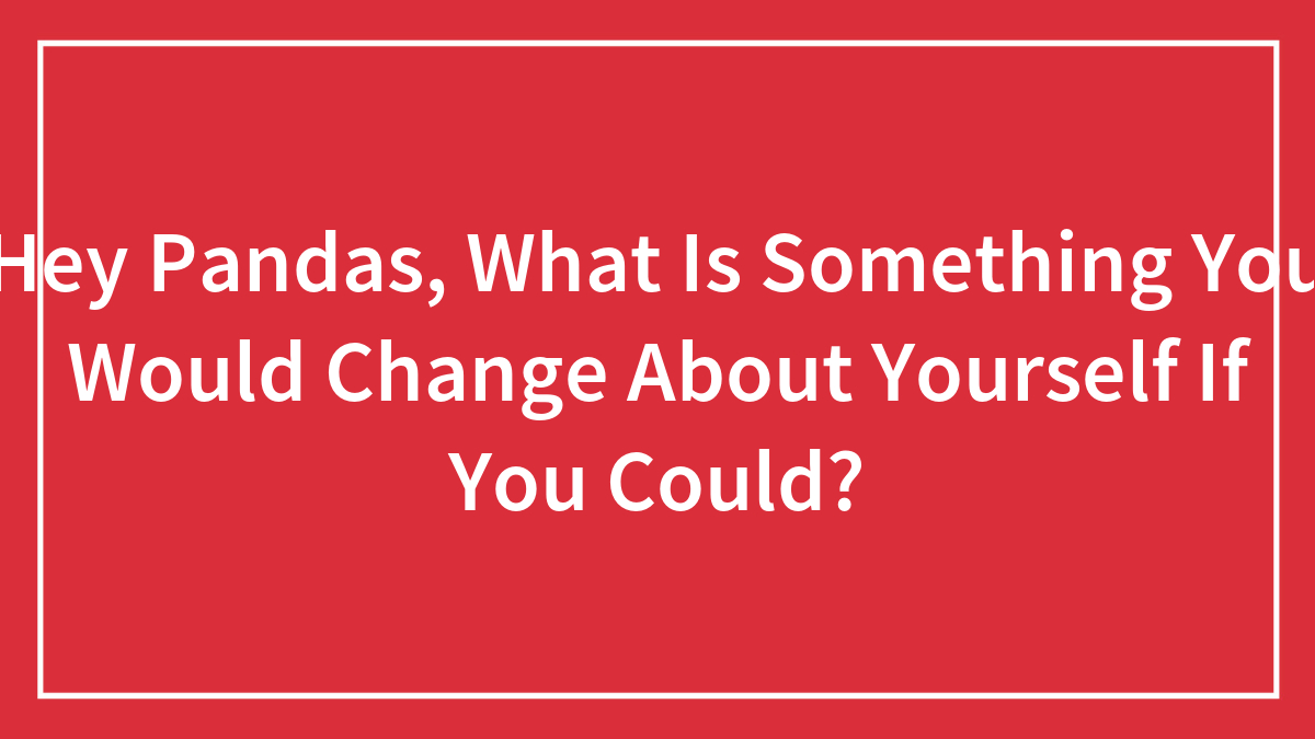 Hey Pandas, What Is Something You Would Change About Yourself If You Could?