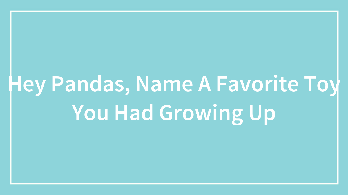 Hey Pandas, Name A Favorite Toy You Had Growing Up