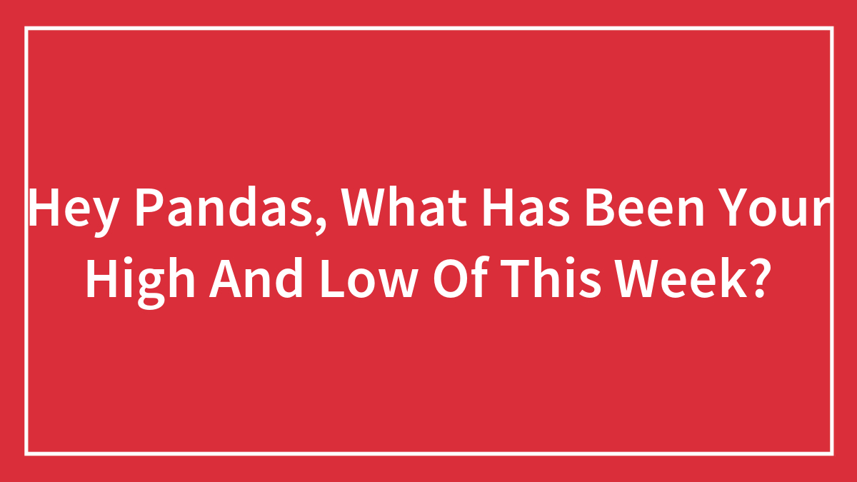 Hey Pandas, What Has Been Your High And Low Of This Week? (Closed)