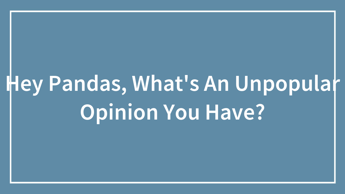 Hey Pandas, What’s An Unpopular Opinion You Have?