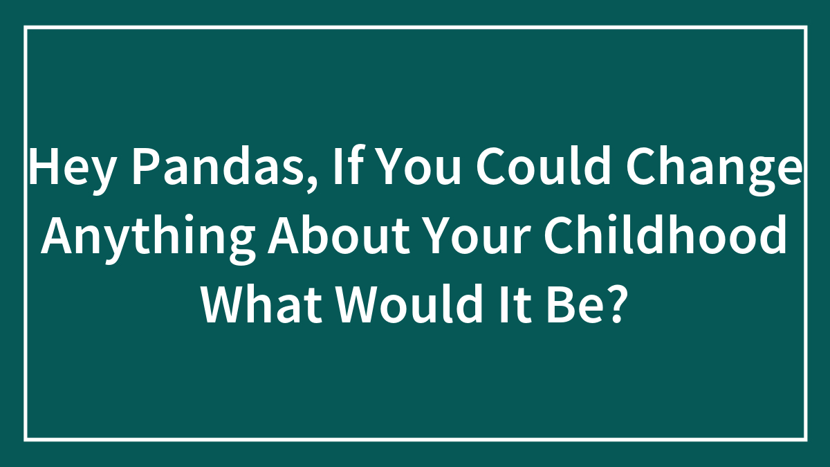 Hey Pandas, If You Could Change Anything About Your Childhood What Would It Be? (Closed)