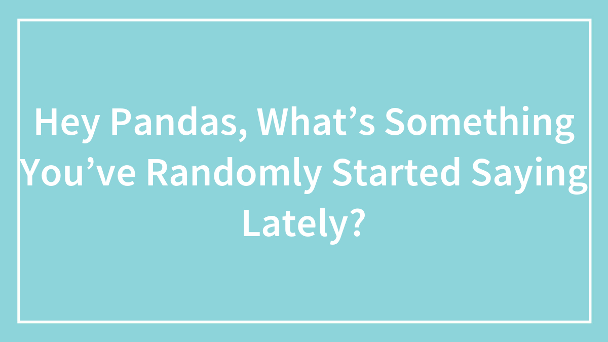 Hey Pandas, What’s Something You’ve Randomly Started Saying Lately? (Closed)