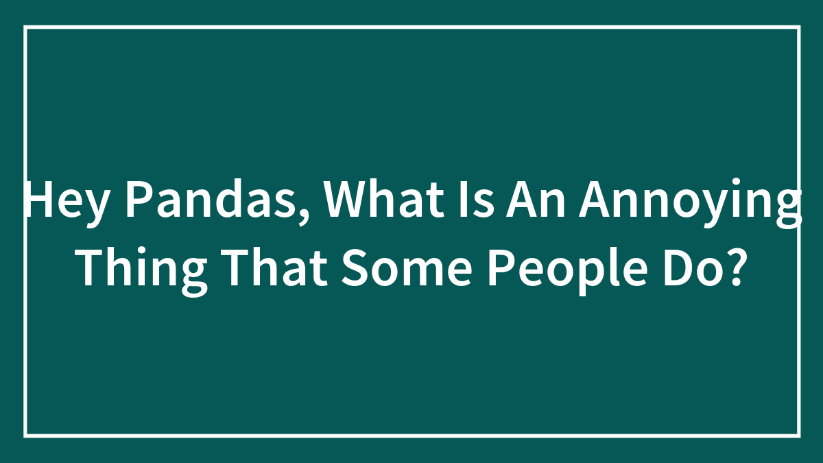 Hey Pandas, What Is An Annoying Thing That Some People Do?