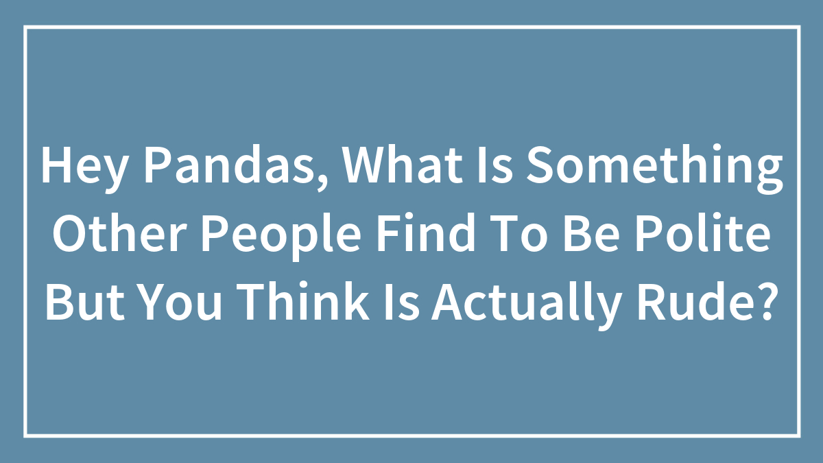 Hey Pandas, What Is Something Other People Find To Be Polite But You Think Is Actually Rude? (Closed)