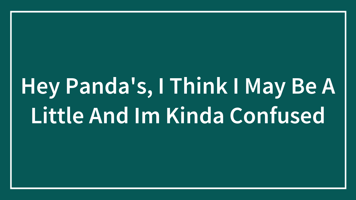 Hey Panda’s, I Think I May Be A Little And Im Kinda Confused