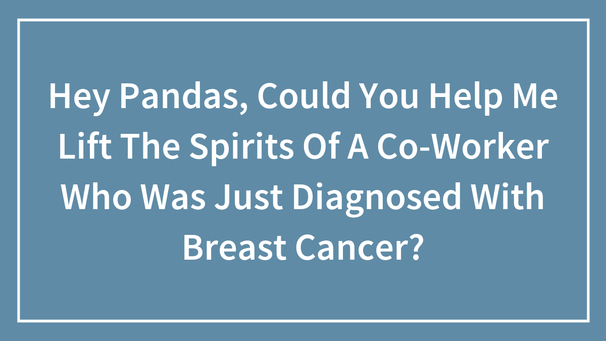 Hey Pandas, Could You Help Me Lift The Spirits Of A Co-Worker Who Was Just Diagnosed With Breast Cancer? (Closed)