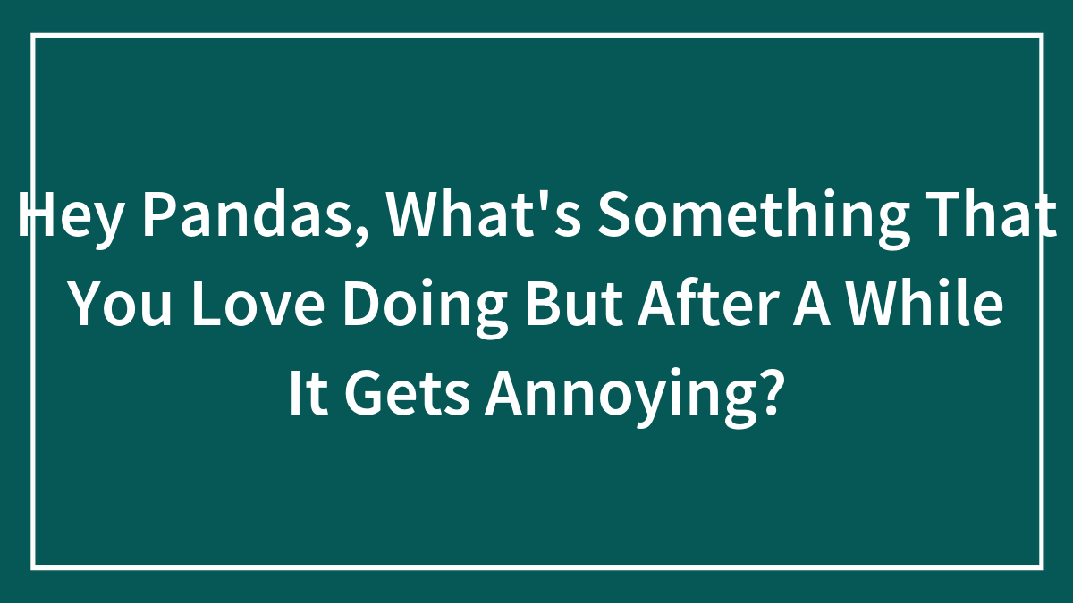 Hey Pandas, What’s Something That You Love Doing But After A While It Gets Annoying? (Closed)
