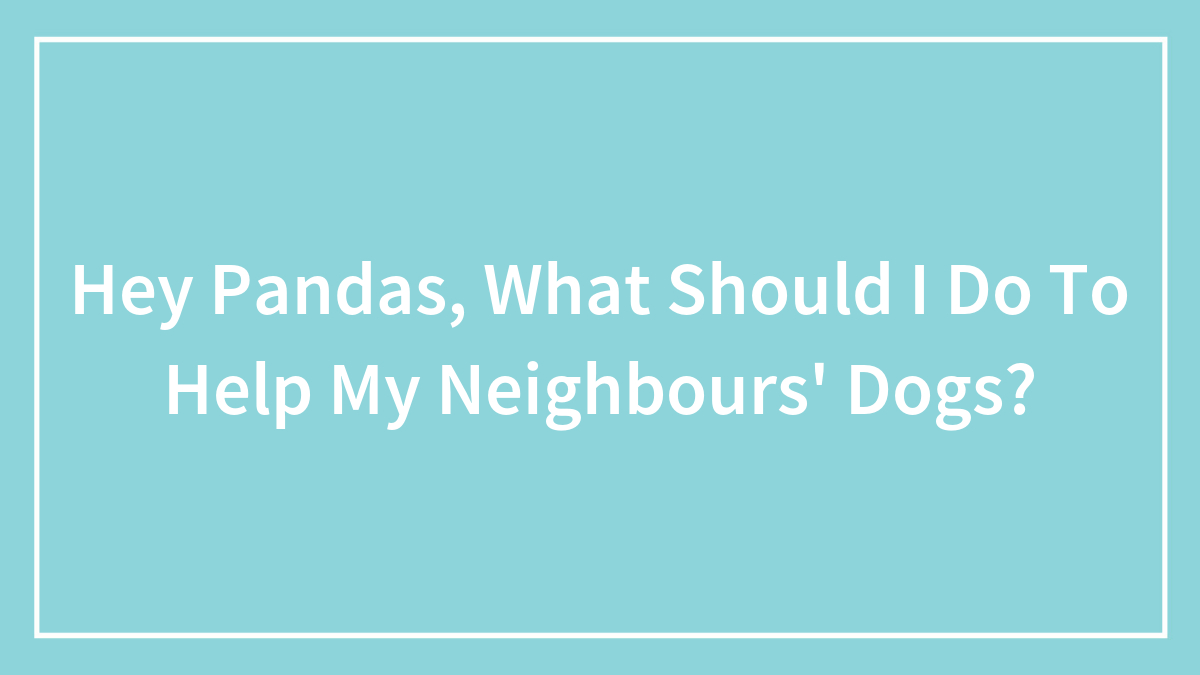 Hey Pandas, What Should I Do To Help My Neighbours’ Dogs? (Closed)