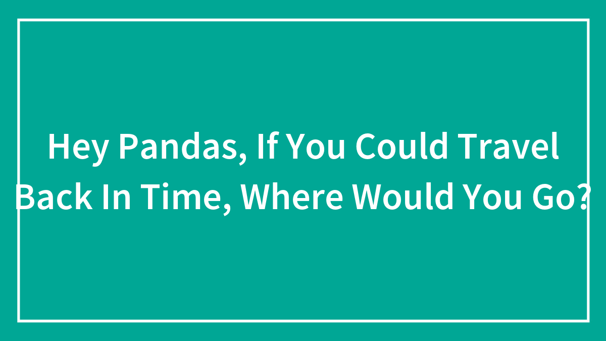 Hey Pandas, If You Could Travel Back In Time, Where Would You Go? (Closed)