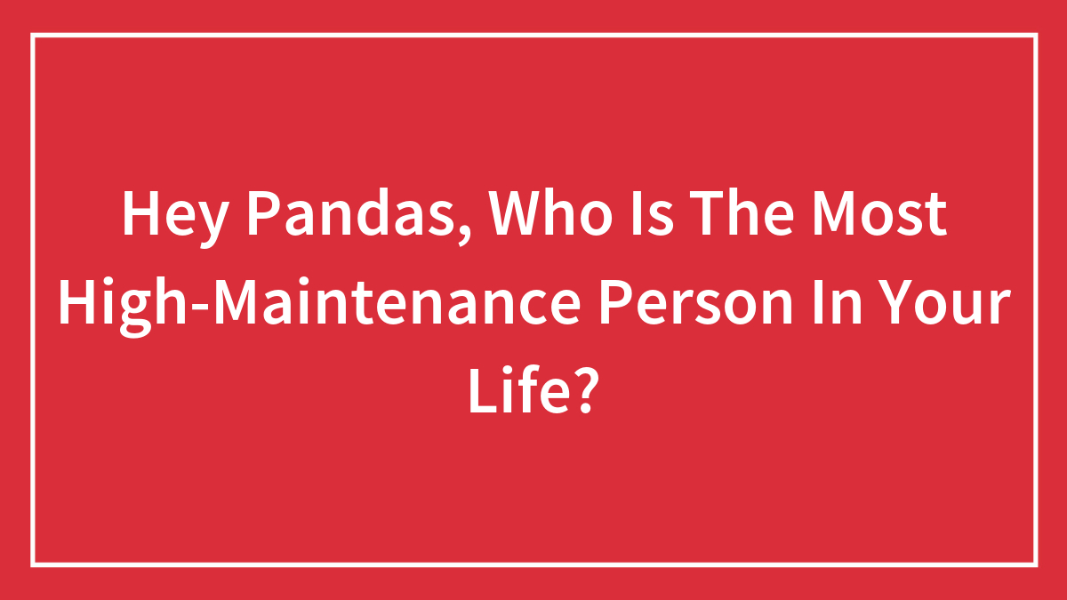 Hey Pandas, Who Is The Most High-Maintenance Person In Your Life? (Closed)