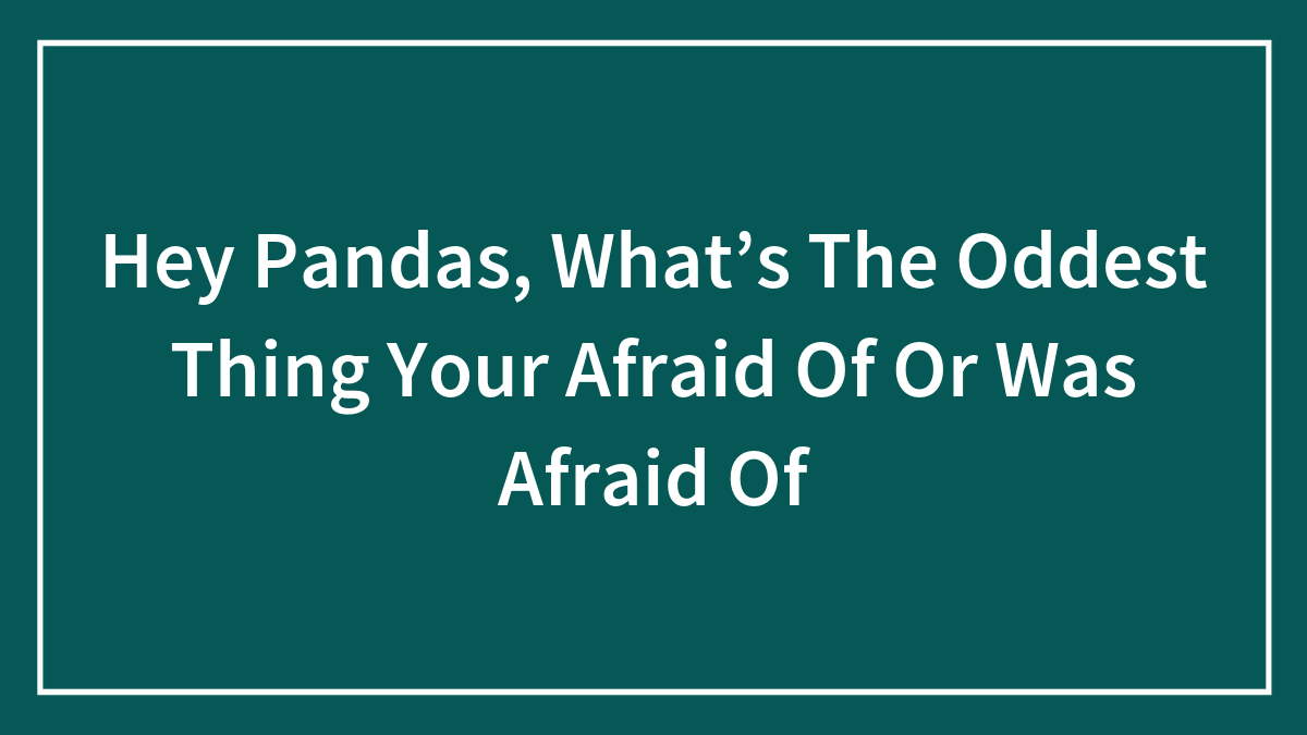 Hey Pandas, What’s The Oddest Thing Your Afraid Of Or Was Afraid Of