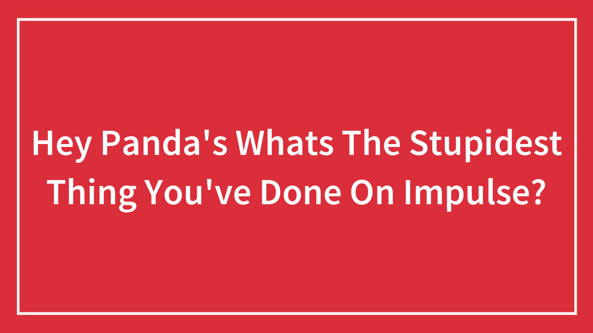 Hey Panda’s Whats The Stupidest Thing You’ve Done On Impulse?