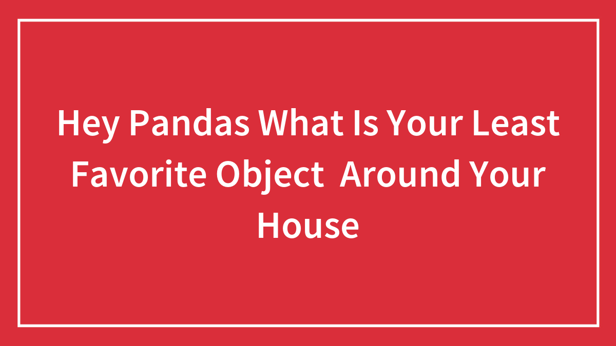 Hey Pandas What Is Your Least Favorite Object Around Your House