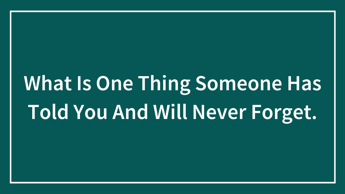 What Is One Thing Someone Has Told You And Will Never Forget.