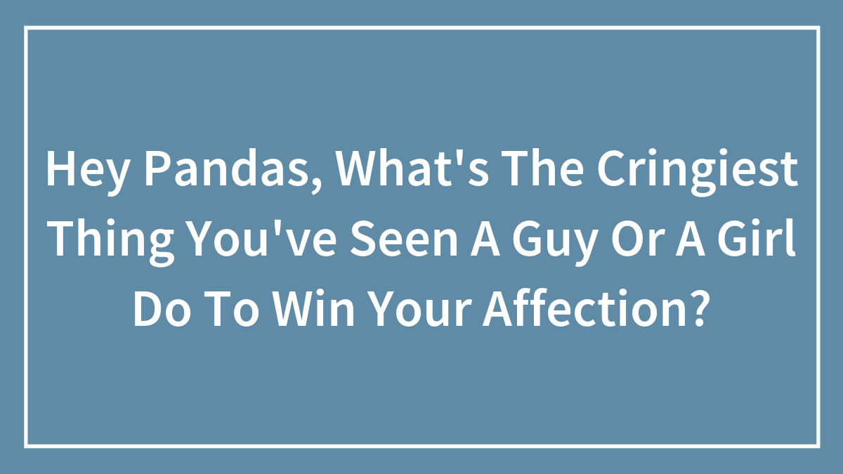 Hey Pandas, What’s The Cringiest Thing You’ve Seen A Guy Or A Girl Do To Win Your Affection?
