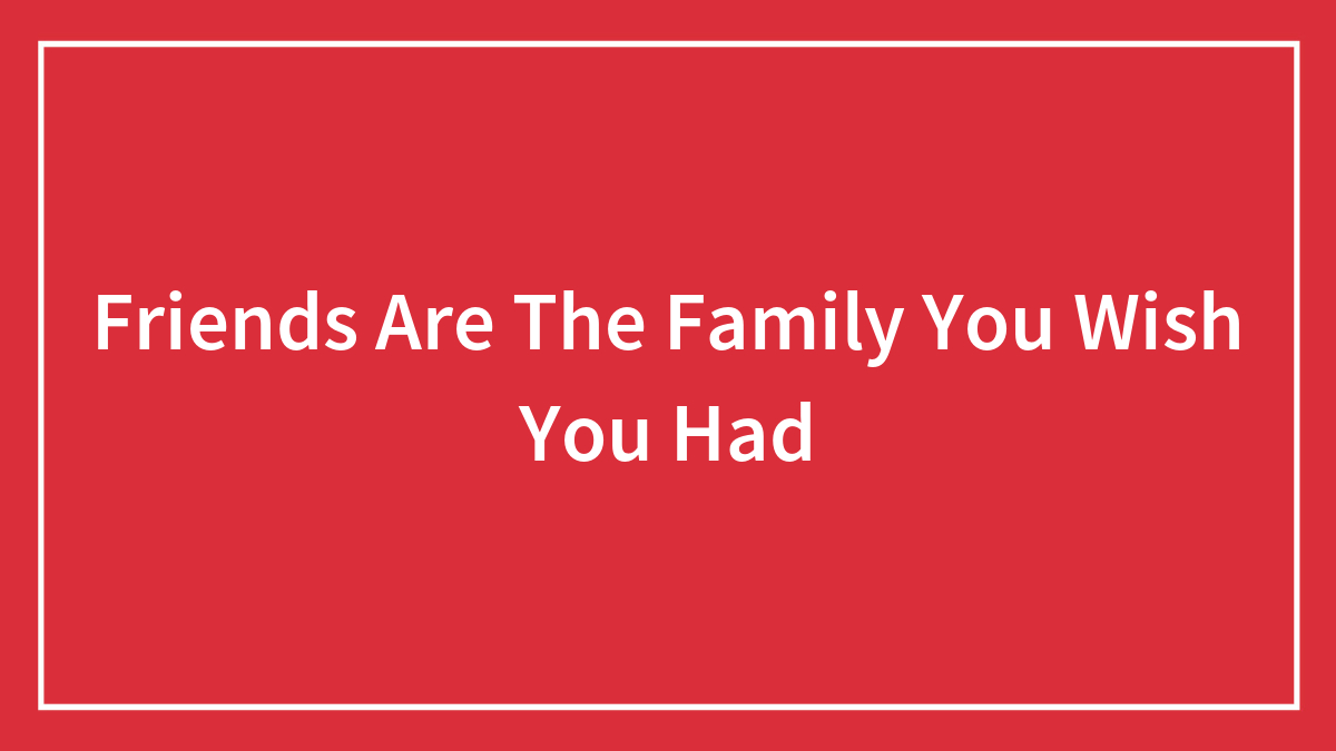 Friends Are The Family You Wish You Had