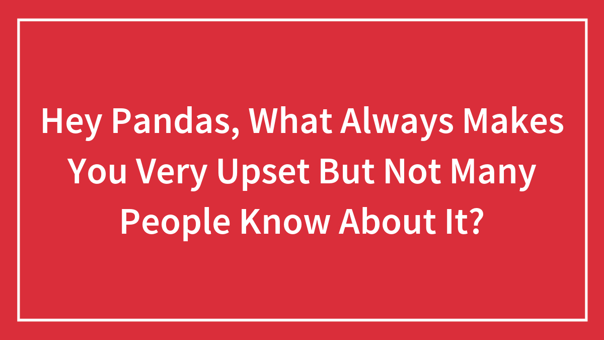 Hey Pandas, What Always Makes You Very Upset But Not Many People Know About It?